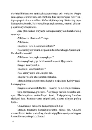machaysikimantapas sumaychakuqmantapas pisi yanqam. Paypa
rurasqanqa allinmi: kancharichiptinqa huk quyllurtapas huk t'ika-
tapas paqarichimunmanhina. Wañuchiptintaq chay t'ikata chay quy-
llurta puñuykuchin. Kay rurayñinqa ancha sumaq, chaymi chiqan-
piqa mana yanqapaqchu.
      Chay planetaman chayaspa sumaqtas napaykun kancharichiq
runataqa:
      -Allillanchu illarimunki? nispa.
      -Allillanmi.
      -Imapaqmi farolñiykita wañuchinki?
      -Kay kamayuqmi kani, nispas nin kancharichiqqa. Qamrí alli-
llanchu illarimunki?
      -Allillanmi. Imataq kamayuq kayri?
      -Kamayuq kayñiyqa farol wañuchinaymi. Qayakama.
      Chaypis kancharichin.
      -Imapaqmi kancharichinki?
      -Kay kamayuqmi kani, nispas nin.
      -Imayná? Mana chayta unanchanichu.
      -Manam imapas unanchana kanchu, nispas nin. Kamayuqqa
kamayuqllam.
      Chaymantas wañuchillantaq. Hinaspas humpinta picharikun.
      -Sasa llamkanayuqmi kani. Ñawpaqqa manam hinachu kar-
qan. Illarimuptinqa wañuchiqmi kani, chisiyaptintaq kancha-
richiqmi kani. Samakuytapas atiqmi kani, tutapas allintam puñuq
kani...
      -Chaymantari huktachu kamachipusunkiku?
      -Manam huktachu kamachipuwanku, nispas nin. Chaymi
mana allinqa! Watan watan kay planeta utqaylla muyuripun chaypas
kamachiwasqankuqa kikillanmi!
 48
 