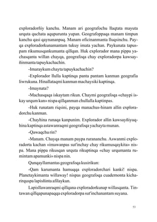 exploradorñiy kanchu. Manam ari geografochu llaqtata mayuta
urquta quchata aqupurunta yupan. Geografoppaqa manam timpun
kanchu qasi qaynananpaq. Manam oficinanmanta lluqsinchu. Pay-
qa exploradorkunamantam tukuy imata yachan. Paykunata tapus-
pam rikumusqankumanta qillqan. Huk explorador mana pippa ya-
chasqanta willan chayqa, geografoqa chay exploradorpa kawsay-
ñinmanta tapuykachachin.
     -Imaraykum chayta tapuykachachin?
     -Explorador llulla kaptinqa panta pantam kanman geografia
liwrukuna. Hinallataqmi kanman machaysiki kaptinqa.
     -Imaynata?
     -Machasqaqa iskaytam rikun. Chaymi geografoqa «chaypi is-
kay urqum kan» nispa qillqanman chullalla kaptinpas.
     -Huk runatam riqsini, payqa manachus-hinam allin explora-
dorchu kanman.
     -Chayhina runaqa kanpunim. Explorador allin kawsayñiyuq-
hina kaptinqa astawanraqmi geografoqa yachayta munan.
     -Qawaqchu rin?
     -Manam. Chayqa manam paypa rurananchu. Aswanmi explo-
radorta kachan «imawanpas sut'inchay chay rikumusqaykita» nis-
pa. Mana pippa rikusqan urquta rikuptinqa «chay urqumanta ru-
mintam apamunki» nispa nin.
     Qunqayllamantas geografoqa kusirikun:
     -Qam karumanta hamuqqa exploradorchari kanki! nispa.
Planetaykimanta willaway! nispas geografoqa cuadernonta kicha-
rirquspa lapisñinta afilaykun.
     Lapisllawanraqmi qillqana exploradorkunap willasqanta. Tin-
tawan qillqapunapaqqa exploradorpa sut'inchanantam suyana.

                                                             53
 