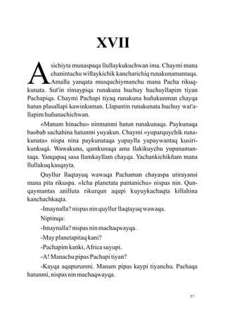 XVII

A         sichiyta munaspaqa llullaykukuchwan ima. Chaymi mana
          chanintachu willaykichik kancharichiq runakunamantaqa.
          Amalla yanqata musquchiymanchu mana Pacha rikuq-
kunata. Sut'in rimaypiqa runakuna huchuy huchuyllapim tiyan
Pachapiqa. Chaymi Pachapi tiyaq runakuna huñukunman chayqa
hatun plasallapi kawinkuman. Llapantin runakunata huchuy wat'a-
llapim huñunachichwan.
      «Manam hinachu» ninmanmi hatun runakunaqa. Paykunaqa
baobab sachahina hatunmi yuyakun. Chaymi «yuparquychik runa-
kunata» nispa nina paykunataqa yupaylla yupaywantaq kusiri-
kunkuqá. Wawakuna, qamkunaqa ama llakikuychu yupanaman-
taqa. Yanqapaq sasa llamkayllam chayqa. Yachankichikñam mana
llullakuq kasqayta.
      Quyllur llaqtayuq wawaqa Pachaman chayaspa utirayansi
mana pita rikuspa. «Icha planetata pantanichu» nispas nin. Qun-
qaymantas anilluta rikurqun aqupi kuyuykachaqta killahina
kanchachkaqta.
      -Imaynalla? nispas nin quyllur llaqtayuq wawaqa.
      Niptinqa:
      -Imaynalla? nispas nin machaqwayqa.
      -May planetapitaq kani?
      -Pachapim kanki, Africa suyupi.
      -A! Manachu pipas Pachapi tiyan?
      -Kayqa aqupurunmi. Manam pipas kaypi tiyanchu. Pachaqa
hatunmi, nispas nin machaqwayqa.


                                                             57
 
