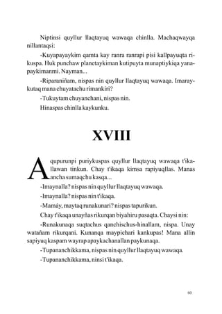 Niptinsi quyllur llaqtayuq wawaqa chinlla. Machaqwayqa
nillantaqsi:
      -Kuyapayaykim qamta kay ranra ranrapi pisi kallpayuqta ri-
kuspa. Huk punchaw planetaykiman kutipuyta munaptiykiqa yana-
paykimanmi. Nayman...
      -Riparaniñam, nispas nin quyllur llaqtayuq wawaqa. Imaray-
kutaq mana chuyatachu rimankiri?
      -Tukuytam chuyanchani, nispas nin.
      Hinaspas chinlla kaykunku.



                        XVIII

A
         qupurunpi puriykuspas quyllur llaqtayuq wawaqa t'ika-
         llawan tinkun. Chay t'ikaqa kimsa rapiyuqllas. Manas
         ancha sumaqchu kasqa...
     -Imaynalla? nispas nin quyllur llaqtayuq wawaqa.
     -Imaynalla? nispas nin t'ikaqa.
     -Mamáy, maytaq runakunari? nispas tapurikun.
     Chay t'ikaqa unayñas rikurqan biyahiru pasaqta. Chaysi nin:
     -Runakunaqa suqtachus qanchischus-hinallam, nispa. Unay
watañam rikurqani. Kunanqa maypichari kankupas! Mana allin
sapiyuq kaspam wayrap apaykachanallan paykunaqa.
     -Tupananchikkama, nispas nin quyllur llaqtayuq wawaqa.
     -Tupananchikkama, ninsi t'ikaqa.




                                                             60
 