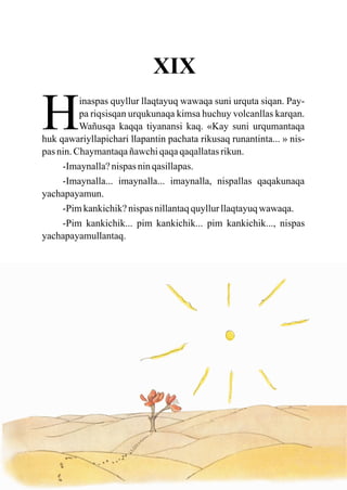 XIX

H         inaspas quyllur llaqtayuq wawaqa suni urquta siqan. Pay-
          pa riqsisqan urqukunaqa kimsa huchuy volcanllas karqan.
          Wañusqa kaqqa tiyanansi kaq. «Kay suni urqumantaqa
huk qawariyllapichari llapantin pachata rikusaq runantinta... » nis-
pas nin. Chaymantaqa ñawchi qaqa qaqallatas rikun.
     -Imaynalla? nispas nin qasillapas.
     -Imaynalla... imaynalla... imaynalla, nispallas qaqakunaqa
yachapayamun.
     -Pim kankichik? nispas nillantaq quyllur llaqtayuq wawaqa.
     -Pim kankichik... pim kankichik... pim kankichik..., nispas
yachapayamullantaq.
 