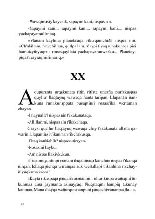 -Wawqimasiy kaychik, sapaymi kani, nispas nin.
      -Sapaymi kani... sapaymi kani... sapaymi kani..., nispas
yachapayamullantaq.
      «Manam kayhina planetataqa rikurqanichu!» nispas nin.
«Ch'akillam, ñawchillam, qullpallam. Kaypi tiyaq runakunaqa pisi
hamutayñiyuqmi: rimasqayllata yachapayamuwanku... Planetay-
piqa t'ikayraqmi rimariq.»



                            XX

A
chayan.
        qupurunta urqukunata ritin ritinta unayña puriykuspas
        quyllur llaqtayuq wawaqa ñanta taripan. Llapantin ñan-
        kuna runakunappata pusaptinsi rosast'ika wertaman

     -Imaynalla? nispas nin t'ikakunataqa.
     -Allillanmi, nispas nin t'ikakunaqa.
     Chaysi quyllur llaqtayuq wawaqa chay t'ikakunata allinta qa-
warin. Llapantinsi t'ikanman rikchakusqa.
     -Pitaq kankichik? nispas utirayan.
     -Rosasmi kayku.
     -An! nispas llakiykukun.
     «Tiqsimuyuntinpi manam ñuqahinaqa kanchu» nispas t'ikanqa
nirqan. Ichaqa pichqa waranqas huk wertallapi t'ikanhina rikchay-
ñiyuqkama kasqa!
     «Kayta rikuspaqa pinqarikunmanmi... uhurikuspa wañuqmi tu-
kunman ama paymanta asinaypaq. Ñuqataqmi hampiq tukunay
kanman. Mana chayqa wañurqunmanpuni pinqachiwananpaqlla...».


 62
 
