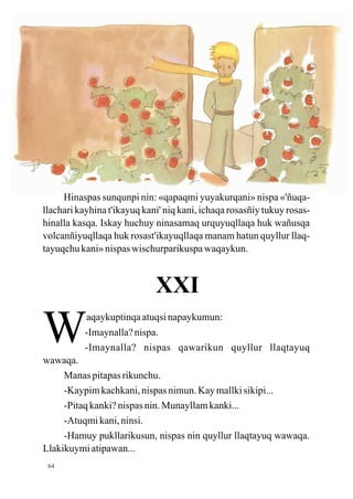 Hinaspas sunqunpi nin: «qapaqmi yuyakurqani» nispa «'ñuqa-
llachari kayhina t'ikayuq kani' niq kani, ichaqa rosasñiy tukuy rosas-
hinalla kasqa. Iskay huchuy ninasamaq urquyuqllaqa huk wañusqa
volcanñiyuqllaqa huk rosast'ikayuqllaqa manam hatun quyllur llaq-
tayuqchu kani» nispas wischurparikuspa waqaykun.



                             XXI

W
wawaqa.
           aqaykuptinqa atuqsi napaykumun:
           -Imaynalla? nispa.
           -Imaynalla? nispas qawarikun quyllur llaqtayuq

     Manas pitapas rikunchu.
     -Kaypim kachkani, nispas nimun. Kay mallki sikipi...
     -Pitaq kanki? nispas nin. Munayllam kanki...
     -Atuqmi kani, ninsi.
     -Hamuy pukllarikusun, nispas nin quyllur llaqtayuq wawaqa.
Llakikuymi atipawan...
 64
 