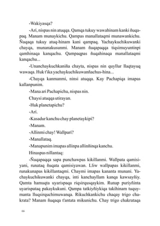 -Wakiyasqa?
     -Arí, nispas nin atuqqa. Qamqa tukuy wawahinam kanki ñuqa-
paq. Manam munaykichu. Qampas manallataqmi munawankichu.
Ñuqaqa tukuy atuq-hinam kani qampaq. Yachaykuchikuwanki
chayqa, munanakusunmi. Manam ñuqapaqqa tiqsimuyuntinpi
qamhinaqa kanqachu. Qampaqpas ñuqahinaqa manallataqmi
kanqachu...
     -Unanchaykuchkaniña chayta, nispas nin quyllur llaqtayuq
wawaqa. Huk t'ika yachaykuchikuwanñachus-hina...
     -Chayqa kanmanmi, ninsi atuqqa. Kay Pachapiqa imapas
kallanpunim.
     -Mana ari Pachapichu, nispas nin.
     Chaysi atuqqa utirayan.
     -Huk planetapichu?
     -Arí.
     -Kasadur kanchu chay planetaykipi?
     -Manam.
     -Allinmi chay! Wallparí?
     -Manallataq.
     -Manapunim imapas allinpa allinñinqa kanchu.
     Hinaspas nillantaq:
     -Ñuqapaqqa sapa punchawpas kikillanmi. Wallpata qamisi-
yani, runataq ñuqata qamisiyawan. Lliw wallpapas kikillanmi,
runakunapas kikillantaqmi. Chaymi imapas kananta munani. Ya-
chaykuchikuwanki chayqa, inti kanchayllam kanqa kawsayñiy.
Qamta hamuqta uyarispaqa riqsirqusqaykim. Runap puriyñinta
uyarispataq pakaykukuni. Qampa tatkiyñiykiqa takihinam tuquy-
manta lluqsirquchimuwanqa. Rikuchkankichu chaqay trigo cha-
krata? Manam ñuqaqa t'antata mikunichu. Chay trigo chakrataqa

 66
 