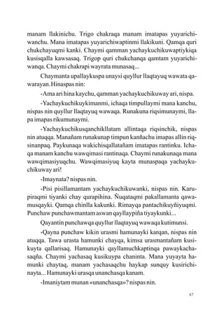 manam llakinichu. Trigo chakraqa manam imatapas yuyarichi-
wanchu. Mana imatapas yuyarichiwaptinmi llakikuni. Qamqa quri
chukchayuqmi kanki. Chaymi qamman yachaykuchikuwaptiykiqa
kusisqalla kawsasaq. Trigop quri chukchanqa qamtam yuyarichi-
wanqa. Chaymi chakrapi wayrata munasaq...
      Chaymanta upallaykuspa unaysi quyllur llaqtayuq wawata qa-
warayan.Hinaspas nin:
      -Ama ari hina kaychu, qamman yachaykuchikuway ari, nispa.
      -Yachaykuchikuykimanmi, ichaqa timpullaymi mana kanchu,
nispas nin quyllur llaqtayuq wawaqa. Runakuna riqsimunaymi, lla-
pa imapas rikumunaymi.
      -Yachaykuchikusqanchikllatam allintaqa riqsinchik, nispas
nin atuqqa. Manañam runakunap timpun kanñachu imapas allin riq-
sinanpaq. Paykunaqa wakichisqallatañam imatapas rantinku. Icha-
qa manam kanchu wawqimasi rantinaqa. Chaymi runakunaqa mana
wawqimasiyuqchu. Wawqimasiyuq kayta munaspaqa yachayku-
chikuway ari!
      -Imaynata? nispas nin.
      -Pisi pisillamantam yachaykuchikuwanki, nispas nin. Karu-
piraqmi tiyanki chay qurapihina. Ñuqataqmi pakallamanta qawa-
musqayki. Qamqa chinlla kakunki. Rimayqa pantachikuyñiyuqmi.
Punchaw punchawmantam aswan qayllaypiña tiyaykunki...
      Qayantin punchawqa quyllur llaqtayuq wawaqa kutimunsi.
      -Qayna punchaw kikin urasmi hamunayki karqan, nispas nin
atuqqa. Tawa urasta hamunki chayqa, kimsa urasmantañam kusi-
kuyta qallarisaq. Hamunayki qayllamuchkaptinqa pawaykacha-
saqña. Chaymi yachasaq kusikuypa chaninta. Mana yuyayta ha-
munki chaytaq, manam yachasaqchu haykap sunquy kusirichi-
nayta... Hamunayki urasqa unanchasqa kanam.
      -Imaniytam munan «unanchasqa»? nispas nin.
                                                             67
 