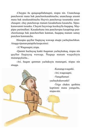 -Chaypas ña qunqasqallañataqmi, nispas nin. Unanchasqa
punchawmi mana huk punchawkunahinachu; unanchasqa urasmi
mana huk uraskunahinachu Huywis punchawqa tusunanku unan-
chasqam: chay punchawqa manam kasadurkuna kasanchu. Sipas-
kunawanmi tusunku. Chaymi huywisqa kusikuylla ñuqapaq. May-
pipas purimullani. Kasadurkuna ima punchawpas kasaptinqa pun-
chawkunaqa huk punchawllam kanman, ñuqapaq manam samay
punchaw kanmanchu.
     Hinaspas quyllur llaqtayuq wawaqa atuqta yachaykuchikun.
Atuqqa ripunan patapiña kaspa ninsi:
     -A! Waqasaqmi, nispa.
     -Qammi huchayuq kanki ñuqaman yachaykukuq, nispas nin
quyllur llaqtayuq wawaqa. Ñuqaqa manam waqachiyta
munarqaykichu...
     -Arí, ñuqam qamman yachakuyta munarqani, nispas nin
atuqqa.
                                         -Kunanqa waqanki.
                                         -Arí, waqasaqmi.
                                         -Yanqallamari
                                     yachaykukuwanki!
                                         -Trigo chakra qurihina
                                     kaptinmi mana yanqachu,
                                     nispas nin.
 