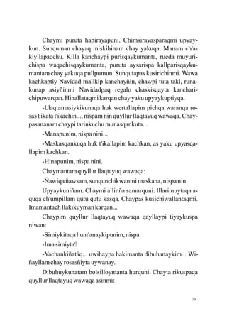 Chaymi puruta hapirayapuni. Chimsirayasparaqmi upyay-
kun. Sunquman chayaq miskihinam chay yakuqa. Manam ch'a-
kiyllapaqchu. Killa kanchaypi purisqaykumanta, rueda muyuri-
chispa waqachisqaykumanta, puruta aysarispa kallparisqayku-
mantam chay yakuqa pullpumun. Sunqutapas kusirichinmi. Wawa
kachkaptiy Navidad mallkip kanchayñin, chawpi tuta taki, runa-
kunap asiyñinmi Navidadpaq regalo chaskisqayta kanchari-
chipuwarqan. Hinallataqmi karqan chay yaku upyaykuptiyqa.
       -Llaqtamasiykikunaqa huk wertallapim pichqa waranqa ro-
sas t'ikata t'ikachin..., nispam nin quyllur llaqtayuq wawaqa. Chay-
pas manam chaypi tarinkuchu munasqankuta...
       -Manapunim, nispa nini...
       -Maskasqankuqa huk t'ikallapim kachkan, as yaku upyasqa-
llapim kachkan.
       -Hinapunim, nispa nini.
       Chaymantam quyllur llaqtayuq wawaqa:
       -Ñawiqa ñawsam, sunqunchikwanmi maskana, nispa nin.
       Upyaykuniñam. Chaymi allinña samarquni. Illarimuytaqa a-
quqa ch'umpillam qutu qutu kasqa. Chaypas kusichiwallantaqmi.
Imamantach llakikuyman karqan...
       Chaypim quyllur llaqtayuq wawaqa qayllaypi tiyaykuspa
niwan:
       -Simiykitaqa hunt'anaykipunim, nispa.
       -Ima simiyta?
       -Yachankiñatáq... uwihaypa hakimanta dibuhanaykim... Wi-
ñayllam chay rosasñiyta uywanay.
       Dibuhuykunatam bolsilloymanta hurquni. Chayta rikuspaqa
quyllur llaqtayuq wawaqa asinmi:

                                                                 79
 