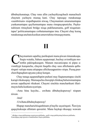 dibuhuykunataqa. Chay runa allin yachayñiyuqchuch manachuch
chaytam yachayta munaq kani. Chay tapusqay runakunaqa
«sumbrirum» nispallapunim niwaq. Chaymantam amarumantapas
yunkamantapas quyllurmantapas mana rimapayapunichu. Payku-
nahinam rimaykuni bridge nisqa pukllanamanta, golf nisqaman-
tapas1 politicamantapas corbatamantapas ima. Chaymi chay kuraq
runakunaqa anchata kusikun amawtahina rimasqaymanta.



                                               II

C
         haymantam sapallay purikupuni mana piwan rimanakuspa.
         Suqta wataña, Sahara aqupurunpi, huchuy avionñiypa mo-
         torñin pakirqukusqam. Manam mecanicopas ni pipas a-
vionñiypi karqanchu, chaymi ñuqalla chay sasa allichanata qalla-
rirqani «atispa mana atispapas allichasaqpunim» nispa. Pusaq pun-
chawllapaqñam upyana yakuy karqan.
     Chay tutaqa aqupatallapim puñuni may llaqtamantapas sinchi
karupi rikukuspay. Mamaqucha chawpipi chinkaq balseromantapas
aswan sapallaymi rikukuni. Chaymi sinchita mancharikuni illari-
muyta ñañu kunkata uyarispa.
     -Ama hina kaychu... uwihata dibuhaykupuway! nispam
niwan.
     -Imá!
     -Uwihata dibuhaykupuway!
     Illapap mancharichisqanhinam p'itaylla sayarirquni. Ñawiyta
qaquykukuspa allintam qawarini. Mana haykap rikusqay wawam
1
 «Bridge» nisqa pukllanataqa naypiswan pukllanku, «golf» nisqa pukllaytataq bulawan pukllanku.
Franciapiqa yaqa ejecutivo runakunallam chayta pukllanku.

                                                                                                 9
 