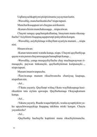 Uqllarayachkaptiymi pisipisimanta yuyayman kutin.
      -Wawalláy, mancharikunkichu? nispa tapuni.
      Mancharikusqapuni ari chaypas asirikunmi.
      -Kunan chisim manchakusaqqa... nispa niwan.
      Chaymi sunquy qaqcharqukullantaq. Imaynam mana rikusaq-
ñachu? Asiyñinmi ñuqapaq aqupurunpi pukyuhina karqan.
      -Wawalláy, asiyñiykitaqa wiñayllam uyariyta munani..., nispa
nini.
      Hinam niwan:
      -Kunan tutawanmi wataña kanqa, nispa. Chaymi quyllurñiyqa
qayna wata purun chayamusqaypa hanaqñinpi kanqa...
      -Wawalláy, yanqa musquyñiyllachu chay machaqwaywan ri-
masqayki, paywan tinkunayki, quyllurñiykiman kutipunayki...,
nispa tapuni.
      Manam imaniwanpaschu.
      -Ñawiwanqa manam rikuchwanchu chaniyuq kaqtaqa,
nispallam nin.
      -Arí...
      -T'ikata yuyariy. Quyllurpi wiñaq t'ikata wayllukuspaqa kusi-
rikunkim tuta siyluta qawaspa. Quyllurkunaqa t'ikayuqkamam
kanqa.
      -Arí...
      -Yakuta yuyariy. Rueda waqachiptiyki, waska aysaptiykim ya-
ku upyachiwasqaykiqa ñuqapaq takihina miski karqan. Chayta
yuyankichu?
      -Arí...
      -Quyllurñiy huchuylla kaptinmi mana rikuchiykimanchu.


 84
 