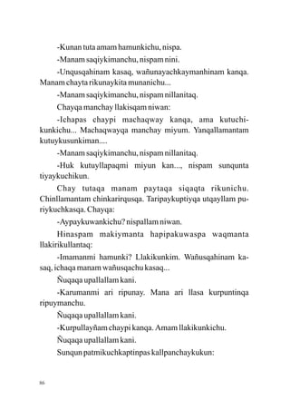 -Kunan tuta amam hamunkichu, nispa.
      -Manam saqiykimanchu, nispam nini.
      -Unqusqahinam kasaq, wañunayachkaymanhinam kanqa.
Manam chayta rikunaykita munanichu...
      -Manam saqiykimanchu, nispam nillanitaq.
      Chayqa manchay llakisqam niwan:
      -Ichapas chaypi machaqway kanqa, ama kutuchi-
kunkichu... Machaqwayqa manchay miyum. Yanqallamantam
kutuykusunkiman....
      -Manam saqiykimanchu, nispam nillanitaq.
      -Huk kutuyllapaqmi miyun kan..., nispam sunqunta
tiyaykuchikun.
      Chay tutaqa manam paytaqa siqaqta rikunichu.
Chinllamantam chinkarirqusqa. Taripaykuptiyqa utqayllam pu-
riykuchkasqa. Chayqa:
      -Aypaykuwankichu? nispallam niwan.
      Hinaspam makiymanta hapipakuwaspa waqmanta
llakirikullantaq:
      -Imamanmi hamunki? Llakikunkim. Wañusqahinam ka-
saq, ichaqa manam wañusqachu kasaq...
      Ñuqaqa upallallam kani.
      -Karumanmi ari ripunay. Mana ari llasa kurpuntinqa
ripuymanchu.
      Ñuqaqa upallallam kani.
      -Kurpullayñam chaypi kanqa. Amam llakikunkichu.
      Ñuqaqa upallallam kani.
      Sunqun patmikuchkaptinpas kallpanchaykukun:


86
 