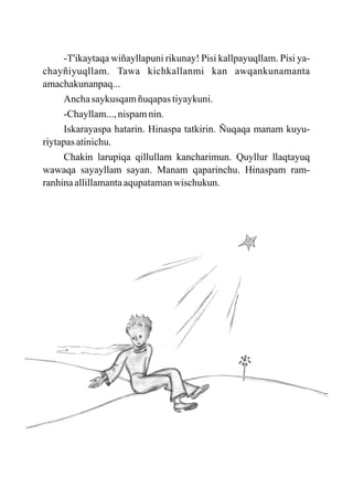 -T'ikaytaqa wiñayllapuni rikunay! Pisi kallpayuqllam. Pisi ya-
chayñiyuqllam. Tawa kichkallanmi kan awqankunamanta
amachakunanpaq...
     Ancha saykusqam ñuqapas tiyaykuni.
     -Chayllam..., nispam nin.
     Iskarayaspa hatarin. Hinaspa tatkirin. Ñuqaqa manam kuyu-
riytapas atinichu.
     Chakin larupiqa qillullam kancharimun. Quyllur llaqtayuq
wawaqa sayayllam sayan. Manam qaparinchu. Hinaspam ram-
ranhina allillamanta aqupataman wischukun.
 
