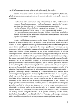 vez de la forma cuzqueña moderna hayku- y de la forma collavina wayku-.

       En unos pocos casos, cuando las condiciones estilísticas lo permitían, hemos em-
pleado conjuntamente dos expresiones de diversas procedencias, como en los ejemplos
siguientes:

       - wallataman kutiy, wachwaman tukuy «transfórmate en pato», donde wachwa
       pertenece al quechua ayacuchano y wallata al cuzqueño y puneño, kuti-, en este
       sentido, al quechua del norte de La Paz y tuku- al ayacuchano-cuzqueño.
       - achhuykullantaq, chimpaykullantaq «se acercó nuevamente a él», donde achhu-
       caracteriza al cuzqueño frente a chimpa-, en este sentido propio del collavino.
       - pay sunqunchanayuq, sunqun tiyachinayuqmi rikukuni «yo tenía que consolarlo»,
       donde la primera expresión pertenece al collavino y a la antigua lengua general, y la
       segunda al ayacuchano y cuzqueño.

        Una vez establecidos criterios de selección léxica, el traductor se enfrenta con el
problema de la representación gráfica de la lengua: ¿cómo encontrar una manera unitaria de
escribir un idioma cuya realidad fonológica varía de un lugar a otro? En una mayoría de
casos, hemos optado por no representar los rasgos glotalizados y aspirados de las
consonantes oclusivas y africadas, que caracterizan al quechua cuzqueño y puneño frente al
ayacuchano. Aunque estamos conscientes de que dichos rasgos constituyen un aspecto
central, para muchos hablantes, de la identidad fonológica y gráfica de la lengua, la inclusión
de los mismos en un estándar escrito nos parece presentar más inconvenientes que ventajas.
Por una parte, porque la distribución de los rasgos glotalizados y aspirados no es uniforme de
una zona a otra, lo cual haría difícil establecer un uso homogéneo de los mismos. Por otra
parte, porque resultaría extremadamente engorroso, para un hablante ayacuchano, aprender
a manejar una grafía que represente rasgos fonéticos que no tienen reflejos en su propia
pronunciación. Además, la experiencia parece mostrar que la ausencia de una notación de la
glotalización y la aspiración no estorba la lectura de un texto por hablantes cuzqueños y
puneños. Sin embargo, la hemos conservado en los pocos casos en que su ausencia puede
crear ambigüedades: proponemos diferenciar gráficamente t'ika «flor» de tika «cuajado»,
ch'aki «seco» de chaki «pie», sut'i «claro» de suti «nombre», k'acha «elegante» de kacha
«enviado», p'ita- «saltar» de pita- «fumar», qhulla «tierno» de qulla «colla», t'ira-
«arrancar» de tira- «andar al trote», etc. La opción de no representar, lo más a menudo, los
rasgos glotalizados implica también el abandono gráfico de la /h/ epentética que surge en
posición inicial de las palabras que empiezan por vocal y comportan una consonante
glotalizada: escribimos: upalla- «callarse» (hup'alla- en el quechua puneño), amawta
«sabio» (hamawt'a en el quechua cuzqueño), allpa «tierra» (hallp'a en Puno y ciertas áreas
del Cuzco), allicha- «arreglar» (hallch'a- en el quechua collavino), ukucha «ratón»
(huk'ucha en Cuzco y Puno), uqu «húmedo» (huq'u en Puno), etc. Las formas que prescinden
de la h epentética son generalmente las que se encuentran en el quechua ayacuchano.


                                                                                             iii
 