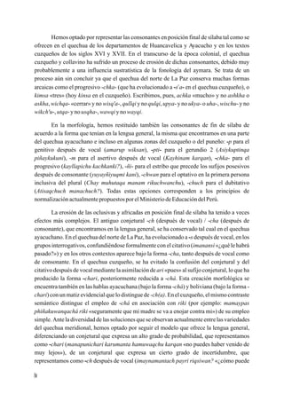 Hemos optado por representar las consonantes en posición final de sílaba tal como se
ofrecen en el quechua de los departamentos de Huancavelica y Ayacucho y en los textos
cuzqueños de los siglos XVI y XVII. En el transcurso de la época colonial, el quechua
cuzqueño y collavino ha sufrido un proceso de erosión de dichas consonantes, debido muy
probablemente a una influencia sustratística de la fonología del aymara. Se trata de un
proceso aún sin concluir ya que el quechua del norte de La Paz conserva muchas formas
                                                               y
arcaicas como el progresivo -chka- (que ha evolucionado a -s a- en el quechua cuzqueño), o
kimsa «tres» (hoy kinsa en el cuzqueño). Escribimos, pues, achka «mucho» y no ashkha o
askha, wichqa- «cerrar» y no wisq'a-, qullqi y no qulqi, upya- y no ukya- o uha-, wischu- y no
wikch'u-, utqa- y no usqha-, wawqi y no wayqi.

       En la morfología, hemos restituído también las consonantes de fin de sílaba de
acuerdo a la forma que tenían en la lengua general, la misma que encontramos en una parte
del quechua ayacuchano e incluso en algunas zonas del cuzqueño o del puneño: -p para el
genitivo después de vocal (amarup wiksan), -pti- para el gerundio 2 (Asiykuptinqa
piñaykukuni), -m para el asertivo después de vocal (Kayhinam karqan), -chka- para el
progresivo (kayllapichu kachkanki?), -ñi- para el estribo que precede los sufijos posesivos
después de consonante (yuyayñiyuqmi kani), -chwan para el optativo en la primera persona
inclusiva del plural (Chay muhutaqa manam rikuchwanchu), -chuch para el dubitativo
(Atisaqchuch manachuch?). Todas estas opciones corresponden a los principios de
normalización actualmente propuestos por el Ministerio de Educación del Perú.

        La erosión de las oclusivas y africadas en posición final de sílaba ha tenido a veces
efectos más complejos. El antiguo conjetural -ch (después de vocal) / -cha (después de
consonante), que encontramos en la lengua general, se ha conservado tal cual en el quechua
ayacuchano. En el quechua del norte de La Paz, ha evolucionado a -s después de vocal, en los
grupos interrogativos, confundiéndose formalmente con el citativo (imanansi «¿qué le habrá
pasado?») y en los otros contextos aparece bajo la forma -cha, tanto después de vocal como
de consonante. En el quechua cuzqueño, se ha evitado la confusión del conjetural y del
citativo después de vocal mediante la asimilación de ari «pues» al sufijo conjetural, lo que ha
producido la forma -chari, posteriormente reducida a -chá. Esta creación morfológica se
encuentra también en las hablas ayacuchana (bajo la forma -chá) y boliviana (bajo la forma -
chari) con un matiz evidencial que lo distingue de -ch(a). En el cuzqueño, el mismo contraste
semántico distingue el empleo de -chá en asociación con riki (por ejemplo: mamaypas
phiñakuwanqachá riki «seguramente que mi madre se va a enojar contra mi») de su empleo
simple. Ante la diversidad de las soluciones que se observan actualmente entre las variedades
del quechua meridional, hemos optado por seguir el modelo que ofrece la lengua general,
diferenciando un conjetural que expresa un alto grado de probabilidad, que representamos
como -chari (manapunichari karumanta hamuwaqchu karqan «no puedes haber venido de
muy lejos»), de un conjetural que expresa un cierto grado de incertidumbre, que
representamos como -ch después de vocal (imaynamantach payri riqsiwan? «¿cómo puede

iv
 