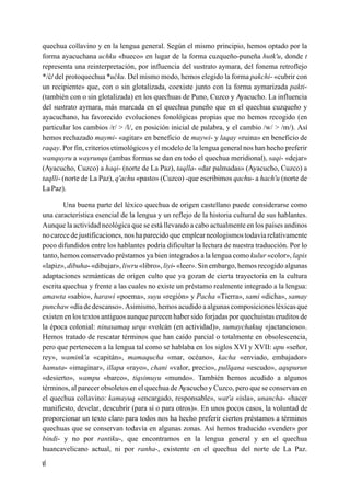 quechua collavino y en la lengua general. Según el mismo principio, hemos optado por la
forma ayacuchana uchku «hueco» en lugar de la forma cuzqueño-puneña hutk'u, donde t
representa una reinterpretación, por influencia del sustrato aymara, del fonema retroflejo
*/c/ del protoquechua *ucku. Del mismo modo, hemos elegido la forma pakchi- «cubrir con
un recipiente» que, con o sin glotalizada, coexiste junto con la forma aymarizada pakti-
(también con o sin glotalizada) en los quechuas de Puno, Cuzco y Ayacucho. La influencia
del sustrato aymara, más marcada en el quechua puneño que en el quechua cuzqueño y
ayacuchano, ha favorecido evoluciones fonológicas propias que no hemos recogido (en
particular los cambios /r/ > /l/, en posición inicial de palabra, y el cambio /w/ > /m/). Así
hemos rechazado maymi- «agitar» en beneficio de maywi- y laqay «ruina» en beneficio de
raqay. Por fin, criterios etimológicos y el modelo de la lengua general nos han hecho preferir
wanquyru a wayrunqu (ambas formas se dan en todo el quechua meridional), saqi- «dejar»
(Ayacucho, Cuzco) a haqi- (norte de La Paz), taqlla- «dar palmadas» (Ayacucho, Cuzco) a
taqlli- (norte de La Paz), q'achu «pasto» (Cuzco) -que escribimos qachu- a hach'u (norte de
La Paz).

        Una buena parte del léxico quechua de origen castellano puede considerarse como
una característica esencial de la lengua y un reflejo de la historia cultural de sus hablantes.
Aunque la actividad neológica que se está llevando a cabo actualmente en los países andinos
no carece de justificaciones, nos ha parecido que emplear neologismos todavía relativamente
poco difundidos entre los hablantes podría dificultar la lectura de nuestra traducción. Por lo
tanto, hemos conservado préstamos ya bien integrados a la lengua como kulur «color», lapis
«lapiz», dibuha- «dibujar», liwru «libro», liyi- «leer». Sin embargo, hemos recogido algunas
adaptaciones semánticas de origen culto que ya gozan de cierta trayectoria en la cultura
escrita quechua y frente a las cuales no existe un préstamo realmente integrado a la lengua:
amawta «sabio», harawi «poema», suyu «región» y Pacha «Tierra», sami «dicha», samay
punchaw «día de descanso». Asimismo, hemos acudido a algunas composiciones léxicas que
existen en los textos antiguos aunque parecen haber sido forjadas por quechuistas eruditos de
la época colonial: ninasamaq urqu «volcán (en actividad)», sumaychakuq «jactancioso».
Hemos tratado de rescatar términos que han caído parcial o totalmente en obsolescencia,
pero que pertenecen a la lengua tal como se hablaba en los siglos XVI y XVII: apu «señor,
rey», wamink'a «capitán», mamaqucha «mar, océano», kacha «enviado, embajador»
hamuta- «imaginar», illapa «rayo», chani «valor, precio», pullqana «escudo», aqupurun
«desierto», wampu «barco», tiqsimuyu «mundo». También hemos acudido a algunos
términos, al parecer obsoletos en el quechua de Ayacucho y Cuzco, pero que se conservan en
el quechua collavino: kamayuq «encargado, responsable», wat'a «isla», unancha- «hacer
manifiesto, develar, descubrir (para sí o para otros)». En unos pocos casos, la voluntad de
proporcionar un texto claro para todos nos ha hecho preferir ciertos préstamos a términos
quechuas que se conservan todavía en algunas zonas. Así hemos traducido «vender» por
bindi- y no por rantiku-, que encontramos en la lengua general y en el quechua
huancavelicano actual, ni por ranha-, existente en el quechua del norte de La Paz.

vi
 