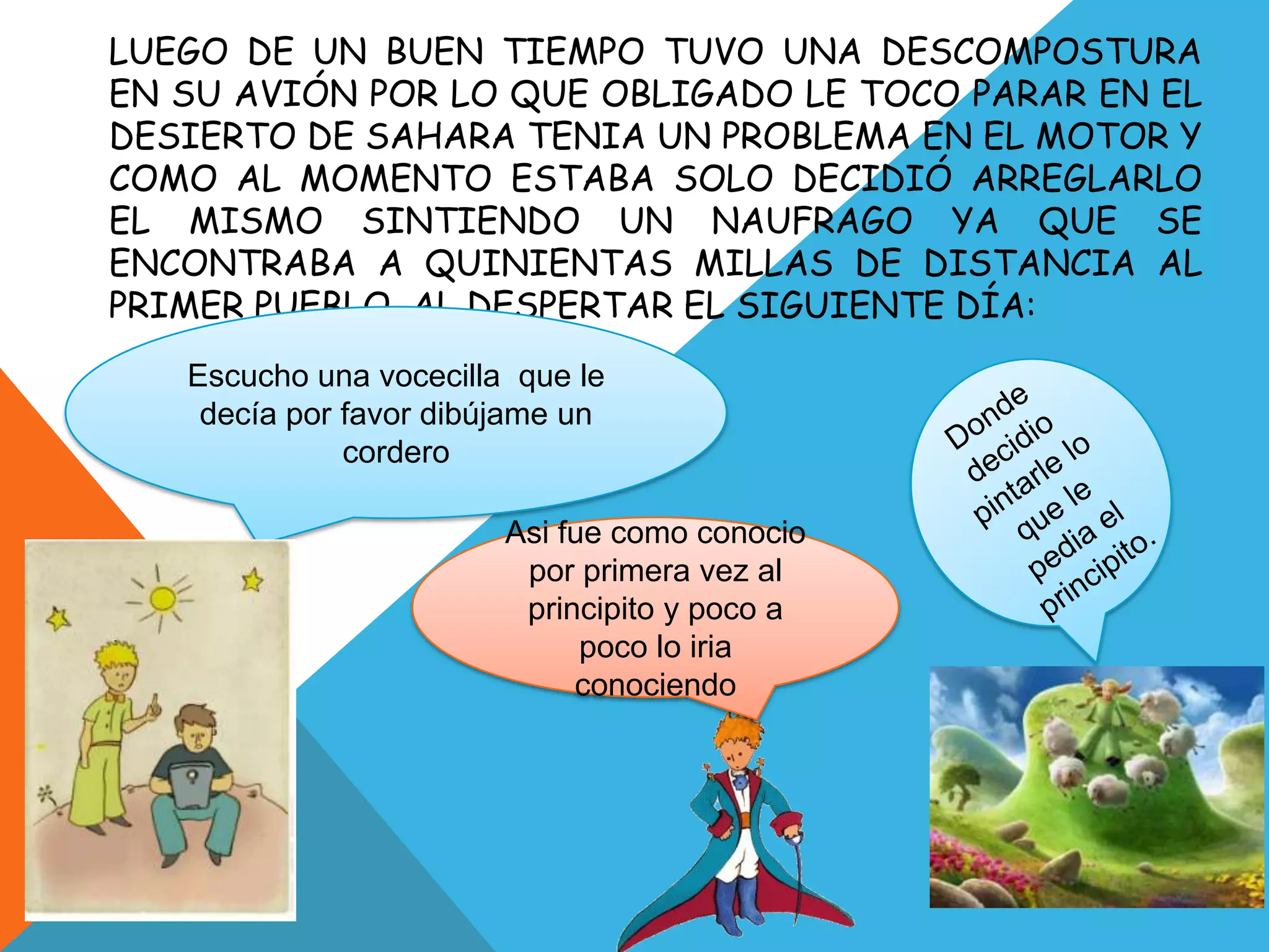 LUEGO DE UN BUEN TIEMPO TUVO UNA DESCOMPOSTURA
EN SU AVIÓN POR LO QUE OBLIGADO LE TOCO PARAR EN EL
DESIERTO DE SAHARA TENIA UN PROBLEMA EN EL MOTOR Y
COMO AL MOMENTO ESTABA SOLO DECIDIÓ ARREGLARLO
EL MISMO SINTIENDO UN NAUFRAGO YA QUE SE
ENCONTRABA A QUINIENTAS MILLAS DE DISTANCIA AL
PRIMER PUEBLO, AL DESPERTAR EL SIGUIENTE DÍA:
   Escucho una vocecilla que le
    decía por favor dibújame un
              cordero

                        Asi fue como conocio
                         por primera vez al
                         principito y poco a
                              poco lo iria
                             conociendo
 