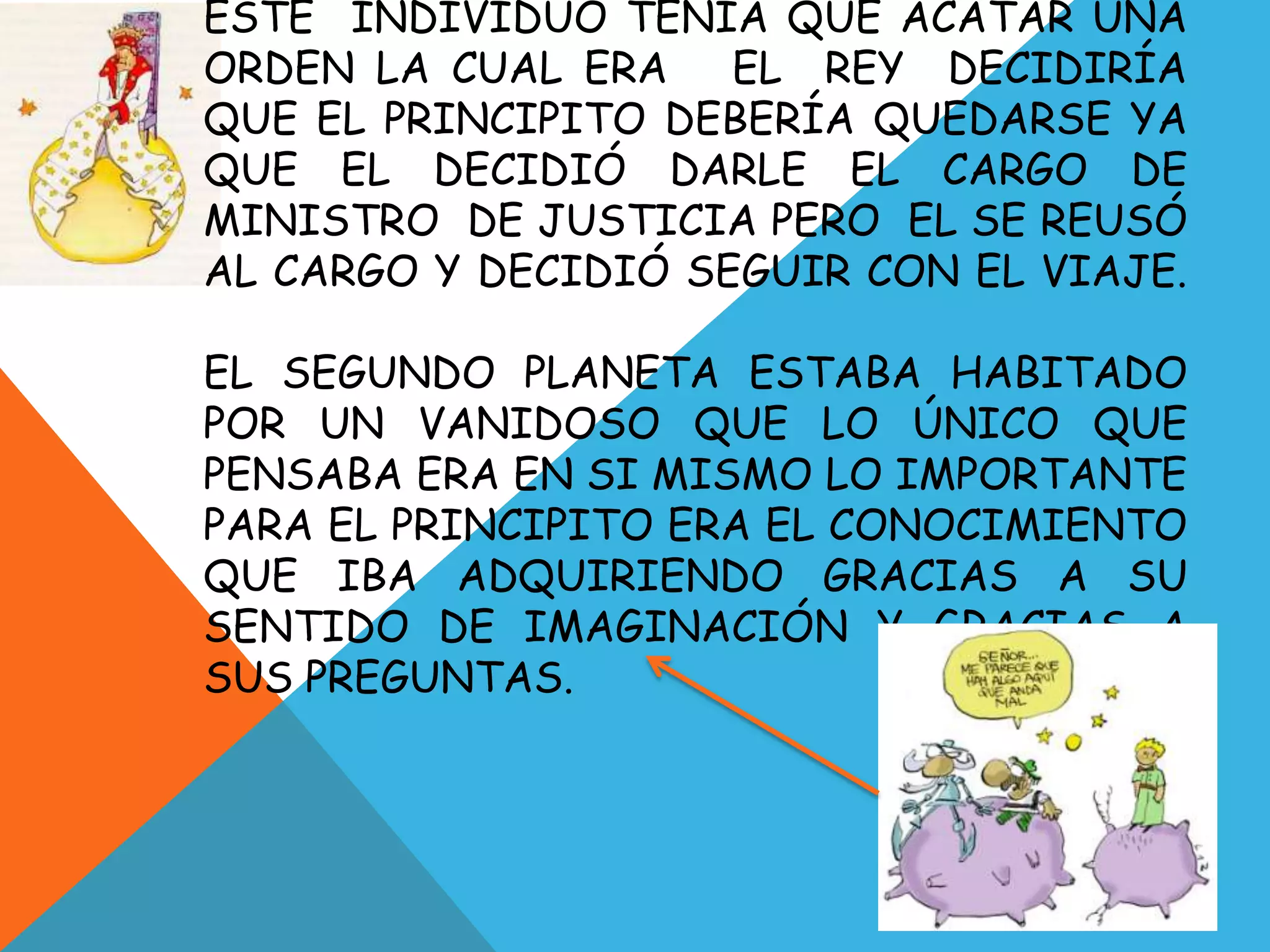 ESTE INDIVIDUO TENIA QUE ACATAR UNA
ORDEN LA CUAL ERA    EL REY DECIDIRÍA
QUE EL PRINCIPITO DEBERÍA QUEDARSE YA
QUE EL DECIDIÓ DARLE EL CARGO DE
MINISTRO DE JUSTICIA PERO EL SE REUSÓ
AL CARGO Y DECIDIÓ SEGUIR CON EL VIAJE.

EL SEGUNDO PLANETA ESTABA HABITADO
POR UN VANIDOSO QUE LO ÚNICO QUE
PENSABA ERA EN SI MISMO LO IMPORTANTE
PARA EL PRINCIPITO ERA EL CONOCIMIENTO
QUE IBA ADQUIRIENDO GRACIAS A SU
SENTIDO DE IMAGINACIÓN Y GRACIAS A
SUS PREGUNTAS.
 