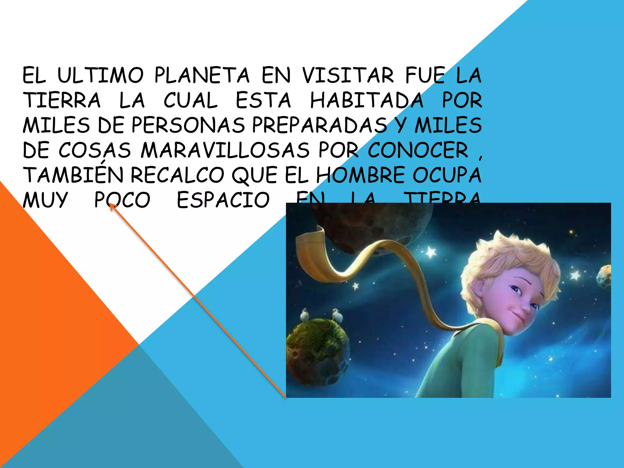 EL ULTIMO PLANETA EN VISITAR FUE LA
TIERRA LA CUAL ESTA HABITADA POR
MILES DE PERSONAS PREPARADAS Y MILES
DE COSAS MARAVILLOSAS POR CONOCER ,
TAMBIÉN RECALCO QUE EL HOMBRE OCUPA
MUY POCO ESPACIO EN LA TIERRA
 