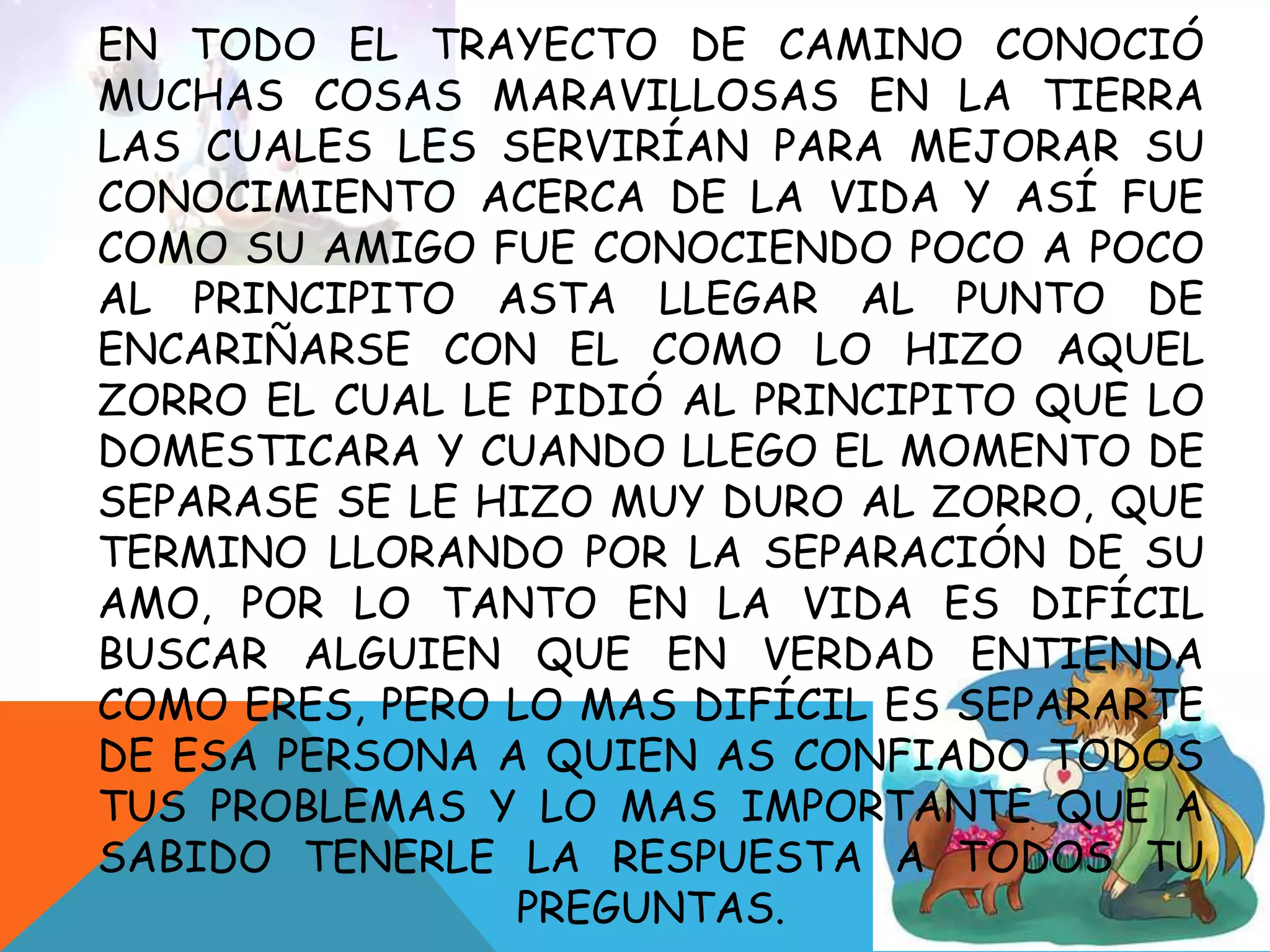 EN TODO EL TRAYECTO DE CAMINO CONOCIÓ
MUCHAS COSAS MARAVILLOSAS EN LA TIERRA
LAS CUALES LES SERVIRÍAN PARA MEJORAR SU
CONOCIMIENTO ACERCA DE LA VIDA Y ASÍ FUE
COMO SU AMIGO FUE CONOCIENDO POCO A POCO
AL PRINCIPITO ASTA LLEGAR AL PUNTO DE
ENCARIÑARSE CON EL COMO LO HIZO AQUEL
ZORRO EL CUAL LE PIDIÓ AL PRINCIPITO QUE LO
DOMESTICARA Y CUANDO LLEGO EL MOMENTO DE
SEPARASE SE LE HIZO MUY DURO AL ZORRO, QUE
TERMINO LLORANDO POR LA SEPARACIÓN DE SU
AMO, POR LO TANTO EN LA VIDA ES DIFÍCIL
BUSCAR ALGUIEN QUE EN VERDAD ENTIENDA
COMO ERES, PERO LO MAS DIFÍCIL ES SEPARARTE
DE ESA PERSONA A QUIEN AS CONFIADO TODOS
TUS PROBLEMAS Y LO MAS IMPORTANTE QUE A
SABIDO TENERLE LA RESPUESTA A TODOS TU
                PREGUNTAS.
 
