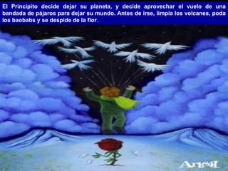 El Principito decide dejar su planeta, y decide aprovechar el vuelo de una
bandada de pájaros para dejar su mundo. Antes de irse, limpia los volcanes, poda
los baobabs y se despide de la flor.
 