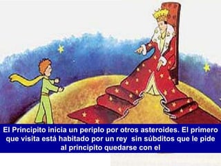 El Principito inicia un periplo por otros asteroides. El primero
 que visita está habitado por un rey sin súbditos que le pide
                  al principito quedarse con el
 