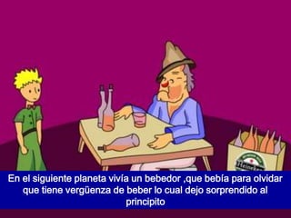 En el siguiente planeta vivía un bebedor ,que bebía para olvidar
   que tiene vergüenza de beber lo cual dejo sorprendido al
                            principito
 