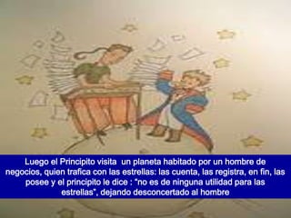 Luego el Principito visita un planeta habitado por un hombre de
negocios, quien trafica con las estrellas: las cuenta, las registra, en fin, las
    posee y el principito le dice : “no es de ninguna utilidad para las
              estrellas”, dejando desconcertado al hombre
 