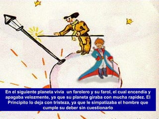 En el siguiente planeta vivía un farolero y su farol, el cual encendía y
apagaba velozmente, ya que su planeta giraba con mucha rapidez. El
 Principito lo deja con tristeza, ya que le simpatizaba el hombre que
                   cumple su deber sin cuestionarlo
 