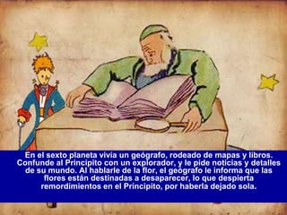 En el sexto planeta vivía un geógrafo, rodeado de mapas y libros.
Confunde al Principito con un explorador, y le pide noticias y detalles
  de su mundo. Al hablarle de la flor, el geógrafo le informa que las
       flores están destinadas a desaparecer, lo que despierta
      remordimientos en el Principito, por haberla dejado sola.
 