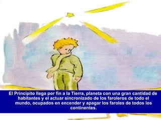 El Principito llega por fin a la Tierra, planeta con una gran cantidad de
    habitantes y el actuar sincronizado de los faroleros de todo el
   mundo, ocupados en encender y apagar los faroles de todos los
                                continentes.
 