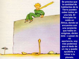 Se precisa que
 la cantidad de
habitantes de la
  Tierra pueden
 caber todos en
   una isla. El
  Principito ha
     caído en
África, donde se
 encuentra con
  una serpiente
  que habla en
enigmas, dicién
dole : a pesar de
        mi
 apariencia, soy
 más poderosa
 que el dedo de
 un rey y puedo
    ayudarte a
    volver a tu
     planeta.
 
