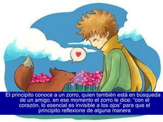 El principito conoce a un zorro, quien también está en búsqueda
       de un amigo, en ese momento el zorro le dice: “con el
      corazón, lo esencial es invisible a los ojos” para que el
               principito reflexione de alguna manera
 