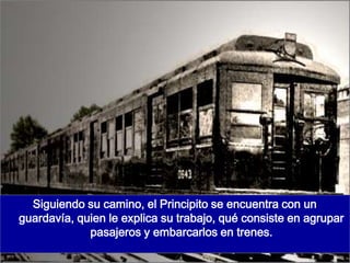 Siguiendo su camino, el Principito se encuentra con un
guardavía, quien le explica su trabajo, qué consiste en agrupar
             pasajeros y embarcarlos en trenes.
 
