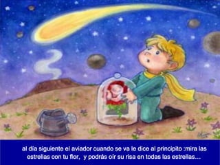 al día siguiente el aviador cuando se va le dice al principito :mira las
  estrellas con tu flor, y podrás oír su risa en todas las estrellas…
 