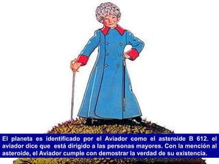 El planeta es identificado por el Aviador como el asteroide B 612. el
aviador dice que está dirigido a las personas mayores. Con la mención al
asteroide, el Aviador cumple con demostrar la verdad de su existencia.
 