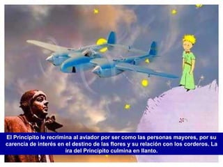 El Principito le recrimina al aviador por ser como las personas mayores, por su
carencia de interés en el destino de las flores y su relación con los corderos. La
                        ira del Principito culmina en llanto.
 