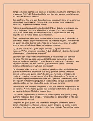 Tengo poderosas razones para creer que el planeta del cual venía el principito era
el asteroide B 612[c4] . Este asteroide ha sido visto sólo una vez con el telescopio
en 1909, por un astrónomo turco.
Este astrónomo hizo una gran demostración de su descubrimiento en un congreso
Internacional de Astronomía. Pero nadie le creyó a causa de su manera de
vestir.[c5] Las personas mayores son así.
Felizmente para la reputación del asteroide B 612, un dictador turco impuso a su
pueblo, bajo pena de muerte, el vestido a la europea. Entonces el astrónomo
volvió a dar cuenta de su descubrimiento en 1920 y como lucía un traje muy
elegante, todo el mundo aceptó su demostración.
Si les he contado de todos estos detalles sobre el asteroide B 612 y hasta les he
confiado su número, es por consideración a las personas mayores. A los mayores
les gustan las cifras. Cuando se les habla de un nuevo amigo, jamás preguntan
sobre lo esencial del mismo. Nunca se les ocurre preguntar:
"¿Qué tono tiene su voz? ¿Qué juegos prefiere? ¿Le gusta coleccionar
mariposas?" Pero en cambio preguntan: "¿Qué edad tiene? ¿Cuántos hermanos?
¿Cuánto pesa? ¿Cuánto gana su padre?"
Solamente con estos detalles creen conocerle. Si les decimos a las personas
mayores: "He visto una casa preciosa de ladrillo rosa, con geranios en las
ventanas y palomas en el tejado", jamás llegarán a imaginarse cómo es esa casa.
Es preciso decirles: "He visto una casa que vale cien mil pesos". Entonces
exclaman entusiasmados: "¡Oh, qué preciosa es!"
De tal manera, si les decimos: "La prueba de que el principito ha existido está en
que era un muchachito encantador, que reía y quería un cordero. Querer un
cordero es prueba de que se existe", las personas mayores se encogerán de
hombros y nos dirán que somos unos niños. Pero si les decimos: "el planeta de
donde venía el principito era el asteroide B 612", quedarán convencidas y no se
preocuparán de hacer más preguntas. Son así. No hay por qué guardarles rencor.
Los niños deben ser muy indulgentes con las personas mayores.
Pero nosotros, que sabemos comprender la vida, nos burlamos tranquilamente de
los números. A mí me habría gustado más comenzar esta historia a la manera de
los cuentos de hadas. Me habría gustado decir:
"Era una vez un principito que habitaba un planeta apenas más grande que él y
que tenía necesidad de un amigo…" Para aquellos que comprenden la vida, esto
hubiera parecido más real.
Porque no me gusta que mi libro sea tomado a la ligera. Siento tanta pena al
contar estos recuerdos. Hace ya seis años que mi amigo se fue con su cordero.
Y si intento describirlo aquí es sólo con el fin de no olvidarlo. Es muy triste olvidar
 