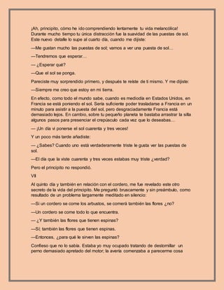 ¡Ah, principito, cómo he ido comprendiendo lentamente tu vida melancólica!
Durante mucho tiempo tu única distracción fue la suavidad de las puestas de sol.
Este nuevo detalle lo supe al cuarto día, cuando me dijiste:
—Me gustan mucho las puestas de sol; vamos a ver una puesta de sol…
—Tendremos que esperar…
— ¿Esperar qué?
—Que el sol se ponga.
Pareciste muy sorprendido primero, y después te reíste de ti mismo. Y me dijiste:
—Siempre me creo que estoy en mi tierra.
En efecto, como todo el mundo sabe, cuando es mediodía en Estados Unidos, en
Francia se está poniendo el sol. Sería suficiente poder trasladarse a Francia en un
minuto para asistir a la puesta del sol, pero desgraciadamente Francia está
demasiado lejos. En cambio, sobre tu pequeño planeta te bastaba arrastrar la silla
algunos pasos para presenciar el crepúsculo cada vez que lo deseabas…
— ¡Un día vi ponerse el sol cuarenta y tres veces!
Y un poco más tarde añadiste:
— ¿Sabes? Cuando uno está verdaderamente triste le gusta ver las puestas de
sol.
—El día que la viste cuarenta y tres veces estabas muy triste ¿verdad?
Pero el principito no respondió.
VII
Al quinto día y también en relación con el cordero, me fue revelado este otro
secreto de la vida del principito. Me preguntó bruscamente y sin preámbulo, como
resultado de un problema largamente meditado en silencio:
—Si un cordero se come los arbustos, se comerá también las flores ¿no?
—Un cordero se come todo lo que encuentra.
— ¿Y también las flores que tienen espinas?
—Sí; también las flores que tienen espinas.
—Entonces, ¿para qué le sirven las espinas?
Confieso que no lo sabía. Estaba yo muy ocupado tratando de destornillar un
perno demasiado apretado del motor; la avería comenzaba a parecerme cosa
 