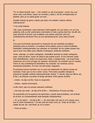 "Yo no debía hacerle caso —me confesó un día el principito—nunca hay que
hacer caso a las flores, basta con mirarlas y olerla s. Mi flor embalsamaba el
planeta, pero yo no sabía gozar con eso…
Aquella historia de garra y tigres que tanto me molestó, hubiera debido
enternecerme".
Y me contó todavía:
“¡No supe comprender nada entonces! Debí juzgarla por sus actos y no por sus
palabras. [c9] ¡La flor perfumaba e iluminaba mi vida y jamás debí huir de allí! ¡No
supe adivinar la ternura que ocultaban sus pobres astucias! ¡Son tan
contradictorias las flores! Pero yo era demasiado joven para saber amarla".
IX
Creo que el principito aprovechó la migración de una bandada de pájaros
silvestres para su evasión. La mañana de la partida, puso en orden el planeta.
Deshollinó cuidadosamente sus volcanes en actividad, de los cuales poseía dos,
que le eran muy útiles para calentar el desayuno todas las mañanas.
Tenía, además, un volcán extinguido. Deshollinó también el volcán extinguido,
pues, como él decía, nunca se sabe lo que puede ocurrir. Si los volcanes están
bien deshollinados, arden sus erupciones, lenta y regularmente. Las erupciones
volcánicas son como el fuego de nuestras chimeneas. Es evidente que en nuestra
Tierra no hay posibilidad de deshollinar los volcanes; los hombres somos
demasiado pequeños. Por eso nos dan tantos disgustos.
El principito arrancó también con un poco de melancolía los últimos brotes de
baobabs. Creía que no iba a volver nunca. Pero todos aquellos trabajos le
parecieron aquella mañana extremadamente dulces. Y cuando regó por última vez
la flor y se dispuso a ponerla al abrigo del fanal, sintió ganas de llorar.
—Adiós —le dijo a la flor. Esta no respondió.
—Adiós —repitió el principito.
La flor tosió, pero no porque estuviera resfriada.
—He sido una tonta —le dijo al fin la flor—. Perdóname. Procura ser feliz.
Se sorprendió por la ausencia de reproches y quedó desconcertado, con el fanal
en el aire, no comprendiendo está tranquila mansedumbre.
—Sí, yo te quiero —le dijo la flor —, ha sido culpa mía que tú no lo sepas; pero
eso no tiene importancia. Y tú has sido tan tonto como yo. Trata de ser feliz. . . Y
suelta de una vez ese fanal; ya no lo quiero.
—Pero el viento...
 