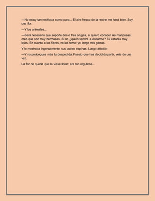 —No estoy tan resfriada como para... El aire fresco de la noche me hará bien. Soy
una flor.
—Y los animales...
—Será necesario que soporte dos o tres orugas, si quiero conocer las mariposas;
creo que son muy hermosas. Si no ¿quién vendrá a visitarme? Tú estarás muy
lejos. En cuanto a las fieras, no las temo: yo tengo mis garras.
Y le mostraba ingenuamente sus cuatro espinas. Luego añadió:
—Y no prolongues más tu despedida. Puesto que has decidido partir, vete de una
vez.
La flor no quería que la viese llorar: era tan orgullosa...
 