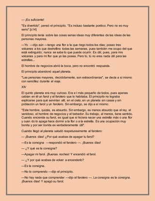 — ¡Es suficiente!
"Es divertido", pensó el principito. "Es incluso bastante poético. Pero no es muy
serio".[c14]
El principito tenía sobre las cosas serias ideas muy diferentes de las ideas de las
personas mayores.
—Yo —dijo aún —tengo una flor a la que riego todos los días; poseo tres
volcanes a los que deshollino todas las semanas, pues también me ocupo del que
está extinguido; nunca se sabe lo que puede ocurrir. Es útil, pues, para mis
volcanes y para mi flor que yo las posea. Pero tú, tú no eres nada útil para las
estrellas...
El hombre de negocios abrió la boca, pero no encontró respuesta.
El principito abandonó aquel planeta.
"Las personas mayores, decididamente, son extraordinarias", se decía a sí mismo
con sencillez durante el viaje.
XIV
El quinto planeta era muy curioso. Era e l más pequeño de todos, pues apenas
cabían en él un farol y el farolero que lo habitaba. El principito no lograba
explicarse para qué servirían allí, en el cielo, en un planeta sin casas y sin
población un farol y un farolero. Sin embargo, se dijo a sí mismo:
"Este hombre, quizás, es absurdo. Sin embargo, es menos absurdo que el rey, el
vanidoso, el hombre de negocios y el bebedor. Su trabajo, al menos, tiene sentido.
Cuando enciende su farol, es igual que si hiciera nacer una estrella más o una flor
y cuan do lo apaga hace dormir a la flor o a la estrella. Es una ocupación muy
bonita y por ser bonita es verdaderamente útil".
Cuando llegó al planeta saludó respetuosamente al farolero:
— ¡Buenos días! ¿Por qué acabas de apagar tu farol?
—Es la consigna —respondió el farolero —. ¡Buenos días!
— ¿Y qué es la consigna?
—Apagar mi farol. ¡Buenas noches! Y encendió el farol.
— ¿Y por qué acabas de volver a encenderlo?
—Es la consigna.
—No lo comprendo —dijo el principito.
—No hay nada que comprender —dijo el farolero —. La consigna es la consigna.
¡Buenos días! Y apagó su farol.
 