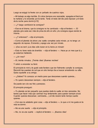 Luego se enjugó la frente con un pañuelo de cuadros rojos.
—Mi trabajo es algo terrible. En otros tiempos era razonable; apagaba el farol por
la mañana y lo encendía por la tarde. Tenía el resto del día para reposar y el resto
de la noche para dormir.[c15]
— ¿Y luego cambiaron la consigna?
—Ese es el drama, que la consigna no ha cambiado —dijo el farolero —. El
planeta gira cada vez más de prisa de año en año y la consigna sigue siendo la
misma.
— ¿Y entonces? —dijo el principito.
—Como el planeta da ahora una vuelta completa cada minuto, yo no tengo un
segundo de reposo. Enciendo y apago una vez por minuto.
— ¡Eso es raro! ¡Los días sólo duran en tu tierra un minuto!
—Esto no tiene nada de divertido —dijo el farolero —. Hace ya un mes que tú y
yo estamos hablando.
— ¿Un mes?
—Sí, treinta minutos. ¡Treinta días! ¡Buenas noches!
Y volvió a encender su farol.
El principito lo miró y le gustó este farolero que tan fielmente cumplía la consigna.
Recordó las puestas de sol que en otro tiempo iba a buscar arrastrando su silla.
Quiso ayudarle a su amigo.
— ¿Sabes? Yo conozco un medio para que descanses cuando quieras...
—Yo quiero descansar siempre —dijo el farolero.
Se puede ser a la vez fiel y perezoso.
El principito prosiguió:
—Tu planeta es tan pequeño que puedes darle la vuelta en tres zancadas. No
tienes que hacer más que caminar muy lentamente para quedar siempre al sol.
Cuando quieras descansar, caminarás... y el día durará tanto tiempo cuanto
quieras.
—Con eso no adelanto gran cosa —dijo el farolero —, lo que a mí me gusta en la
vida es dormir.
—No es una suerte —dijo el principito.
—No, no es una suerte —replicó el farolero —. ¡Buenos días!
 
