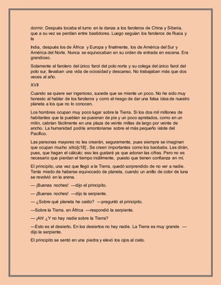 dormir. Después tocaba el turno en la danza a los faroleros de China y Siberia,
que a su vez se perdían entre bastidores. Luego seguían los faroleros de Rusia y
la
India, después los de África y Europa y finalmente, los de América del Sur y
América del Norte. Nunca se equivocaban en su orden de entrada en escena. Era
grandioso.
Solamente el farolero del único farol del polo norte y su colega del único farol del
polo sur, llevaban una vida de ociosidad y descanso. No trabajaban más que dos
veces al año.
XVII
Cuando se quiere ser ingenioso, sucede que se miente un poco. No he sido muy
honesto al hablar de los faroleros y corro el riesgo de dar una falsa idea de nuestro
planeta a los que no lo conocen.
Los hombres ocupan muy poco lugar sobre la Tierra. Si los dos mil millones de
habitantes que la pueblan se pusieran de pie y un poco apretados, como en un
mitin, cabrían fácilmente en una plaza de veinte millas de largo por veinte de
ancho. La humanidad podría amontonarse sobre el más pequeño islote del
Pacífico.
Las personas mayores no les creerán, seguramente, pues siempre se imaginan
que ocupan mucho sitio[c18] . Se creen importantes como los baobabs. Les dirán,
pues, que hagan el cálculo; eso les gustará ya que adoran las cifras. Pero no es
necesario que pierdan el tiempo inútilmente, puesto que tienen confianza en mí.
El principito, una vez que llegó a la Tierra, quedó sorprendido de no ver a nadie.
Tenía miedo de haberse equivocado de planeta, cuando un anillo de color de luna
se revolvió en la arena.
— ¡Buenas noches! —dijo el principito.
— ¡Buenas noches! —dijo la serpiente.
— ¿Sobre qué planeta he caído? —preguntó el principito.
—Sobre la Tierra, en África —respondió la serpiente.
— ¡Ah! ¿Y no hay nadie sobre la Tierra?
—Esto es el desierto. En los desiertos no hay nadie. La Tierra es muy grande —
dijo la serpiente.
El principito se sentó en una piedra y elevó los ojos al cielo.
 