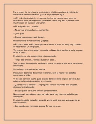 Era el octavo día de mi avería en el desierto y había escuchado la historia del
comerciante bebiendo la última gota de mi provisión de agua.
—¡Ah —le dije al principito —, son muy bonitos tus cuentos, pero yo no he
reparado mi avión, no tengo nada para beber y sería muy feliz si pudiera ir me
muy tranquilo en busca de una fuente!
—Mi amigo el zorro..., me dijo...
—No se trata ahora del zorro, muchachito...
—¿Por qué?
—Porque nos vamos a morir de sed...
No comprendió mi razonamiento y replicó:
—Es bueno haber tenido un amigo, aún si vamos a morir. Yo estoy muy contento
de haber tenido un amigo zorro.
"Es incapaz de medir el peligro —me dije —Nunca tiene hambre ni sed y un poco
de sol le basta..."
El principito me miró y respondió a mi pensamiento:
—Tengo sed también... vamos a buscar un pozo. ..
Tuve un gesto de cansancio; es absurdo buscar un pozo, al azar, en la inmensidad
del desierto.
Sin embargo, nos pusimos en marcha.
Después de dos horas de caminar en silencio, cayó la noche y las estrellas
comenzaron a brillar.
Yo las veía como en sueño, pues a causa de la sed tenía un poco de fiebre. Las
palabras del principito danzaban en mi mente.
—¿Tienes sed, tú también? —le pregunté. Pero no respondió a mi pregunta,
diciéndome simplemente:
—El agua puede ser buena también para el corazón...
No comprendí sus palabras, pero me callé; sabía muy bien que no había que
interrogarlo.
El principito estaba cansado y se sentó; yo me senté a su lado y después de un
silencio me dijo:
—Las estrellas son hermosas, por una flor que no se ve...
 