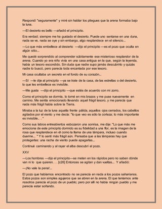 Respondí "seguramente" y miré sin hablar los pliegues que la arena formaba bajo
la luna.
—El desierto es bello —añadió el principito.
Era verdad; siempre me ha gustado el desierto. Puede uno sentarse en una duna,
nada se ve, nada se oye y sin embargo, algo resplandece en el silencio...
—Lo que más embellece al desierto —dijo el principito —es el pozo que oculta en
algún sitio...
Me quedé sorprendido al comprender súbitamente ese misterioso resplandor de la
arena. Cuando yo era niño vivía en una casa antigua en la que, según la leyenda,
había un tesoro escondido. Sin duda que nadie supo jamás descubrirlo y quizás
nadie lo buscó, pero parecía toda encantada por ese tesoro.
Mi casa ocultaba un secreto en el fondo de su corazón...
—Sí —le dije al principito —ya se trate de la casa, de las estrellas o del desierto,
lo que les embellece es invisible.
—Me gusta —dijo el principito —que estés de acuerdo con mi zorro.
Como el principito se dormía, lo tomé en mis brazos y me puse nuevamente en
camino. Me sentía emocionado llevando aquel frágil tesoro, y me parecía que
nada más frágil había sobre la Tierra.
Miraba a la luz de la luna aquella frente pálida, aquellos ojos cerrados, los cabellos
agitados por el viento y me decía: "lo que veo es sólo la corteza; lo más importante
es invisible.. . "
Como sus labios entreabiertos esbozaron una sonrisa, me dije: "Lo que más me
emociona de este principito dormido es su fidelidad a una flor, es la imagen de la
rosa que resplandece en él como la llama de una lámpara, incluso cuando
duerme... " Y lo sentí más frágil aún. Pensaba que a las lámparas hay que
protegerlas: una racha de viento puede apagarlas...
Continué caminando y al rayar el alba descubrí el pozo.
XXV
—Los hombres —dijo el principito—se meten en los rápidos pero no saben dónde
van ni lo que quieren. . . [c26] Entonces se agitan y dan vueltas... Y añadió:
—¡No vale la pena!...
El pozo que habíamos encontrado no se parecía en nada a los pozos saharianos.
Estos pozos son simples agujeros que se abren en la arena. El que teníamos ante
nosotros parecía el pozo de un pueblo; pero por allí no había ningún pueblo y me
parecía estar soñando.
 