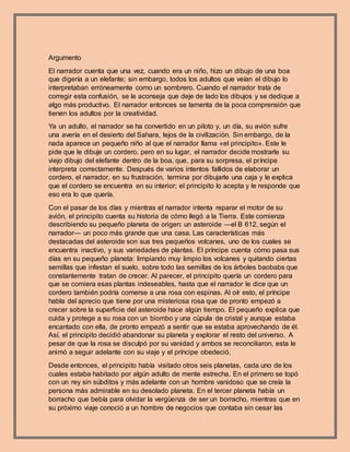 Argumento
El narrador cuenta que una vez, cuando era un niño, hizo un dibujo de una boa
que digería a un elefante; sin embargo, todos los adultos que veían el dibujo lo
interpretaban erróneamente como un sombrero. Cuando el narrador trata de
corregir esta confusión, se le aconseja que deje de lado los dibujos y se dedique a
algo más productivo. El narrador entonces se lamenta de la poca comprensión que
tienen los adultos por la creatividad.
Ya un adulto, el narrador se ha convertido en un piloto y, un día, su avión sufre
una avería en el desierto del Sahara, lejos de la civilización. Sin embargo, de la
nada aparece un pequeño niño al que el narrador llama «el principito». Este le
pide que le dibuje un cordero, pero en su lugar, el narrador decide mostrarle su
viejo dibujo del elefante dentro de la boa, que, para su sorpresa, el príncipe
interpreta correctamente. Después de varios intentos fallidos de elaborar un
cordero, el narrador, en su frustración, termina por dibujarle una caja y le explica
que el cordero se encuentra en su interior; el principito lo acepta y le responde que
eso era lo que quería.
Con el pasar de los días y mientras el narrador intenta reparar el motor de su
avión, el principito cuenta su historia de cómo llegó a la Tierra. Este comienza
describiendo su pequeño planeta de origen: un asteroide —el B 612, según el
narrador— un poco más grande que una casa. Las características más
destacadas del asteroide son sus tres pequeños volcanes, uno de los cuales se
encuentra inactivo, y sus variedades de plantas. El príncipe cuenta cómo pasa sus
días en su pequeño planeta: limpiando muy limpio los volcanes y quitando ciertas
semillas que infestan el suelo, sobre todo las semillas de los árboles baobabs que
constantemente tratan de crecer. Al parecer, el principito quería un cordero para
que se comiera esas plantas indeseables, hasta que el narrador le dice que un
cordero también podría comerse a una rosa con espinas. Al oír esto, el príncipe
habla del aprecio que tiene por una misteriosa rosa que de pronto empezó a
crecer sobre la superficie del asteroide hace algún tiempo. El pequeño explica que
cuida y protege a su rosa con un biombo y una cúpula de cristal y aunque estaba
encantado con ella, de pronto empezó a sentir que se estaba aprovechando de él.
Así, el principito decidió abandonar su planeta y explorar el resto del universo. A
pesar de que la rosa se disculpó por su vanidad y ambos se reconciliaron, esta le
animó a seguir adelante con su viaje y el príncipe obedeció.
Desde entonces, el principito había visitado otros seis planetas, cada uno de los
cuales estaba habitado por algún adulto de mente estrecha. En el primero se topó
con un rey sin súbditos y más adelante con un hombre vanidoso que se creía la
persona más admirable en su desolado planeta. En el tercer planeta había un
borracho que bebía para olvidar la vergüenza de ser un borracho, mientras que en
su próximo viaje conoció a un hombre de negocios que contaba sin cesar las
 