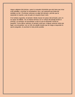niega a alejarse del príncipe, quien lo consuela diciéndole que solo tiene que mirar
a las estrellas y recordar su encantadora risa, y así parecerá que todas las
estrellas se ríen. El príncipe entonces se aleja del narrador, permite que la
serpiente lo muerda y cae al suelo sin siquiera hacer ruido.
A la mañana siguiente, el narrador intenta buscar el cuerpo del principito, pero no
es capaz de hallarlo. Así, la historia termina con un dibujo del paisaje donde el
príncipe y el narrador se encontraban el día en que la serpiente mordió al
pequeño. Como última solicitud, el narrador pide que, si alguna persona visita ese
lugar y se encuentran con un niño de cabello dorado que se niega a responder lo
que le pregunten, le escriban lo más pronto posible.
 