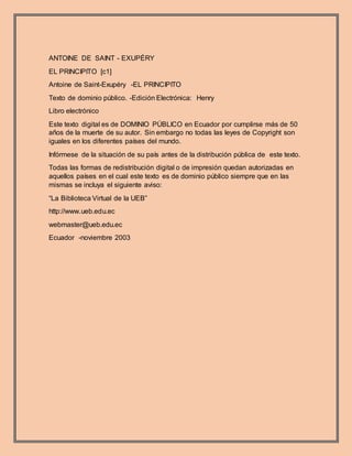 ANTOINE DE SAINT - EXUPÉRY
EL PRINCIPITO [c1]
Antoine de Saint-Exupéry -EL PRINCIPITO
Texto de dominio público. -Edición Electrónica: Henry
Libro electrónico
Este texto digital es de DOMINIO PÚBLICO en Ecuador por cumplirse más de 50
años de la muerte de su autor. Sin embargo no todas las leyes de Copyright son
iguales en los diferentes países del mundo.
Infórmese de la situación de su país antes de la distribución pública de este texto.
Todas las formas de redistribución digital o de impresión quedan autorizadas en
aquellos países en el cual este texto es de dominio público siempre que en las
mismas se incluya el siguiente aviso:
“La Biblioteca Virtual de la UEB”
http://www.ueb.edu.ec
webmaster@ueb.edu.ec
Ecuador -noviembre 2003
 