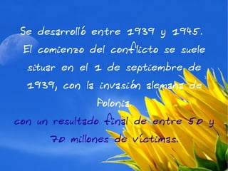 Se desarrolló entre 1939 y 1945.
 El comienzo del conflicto se suele
  situar en el 1 de septiembre de
  1939, con la invasión alemana de
              Polonia.
con un resultado final de entre 50 y
      70 millones de víctimas.
 