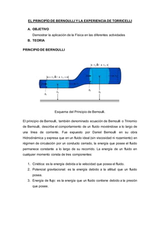 EL PRINCIPÌO DE BERNOULLI Y LA EXPERIENCIA DE TORRICELLI
A. OBJETIVO
Demostrar la aplicación de la Física en las diferentes actividades
B. TEORIA
PRINCIPIO DE BERNOULLI
Esquema del Principio de Bernoulli.
El principio de Bernoulli, también denominado ecuación de Bernoulli o Trinomio
de Bernoulli, describe el comportamiento de un fluido moviéndose a lo largo de
una línea de corriente. Fue expuesto por Daniel Bernoulli en su obra
Hidrodinámica y expresa que en un fluido ideal (sin viscosidad ni rozamiento) en
régimen de circulación por un conducto cerrado, la energía que posee el fluido
permanece constante a lo largo de su recorrido. La energía de un fluido en
cualquier momento consta de tres componentes:
1. Cinética: es la energía debida a la velocidad que posea el fluido.
2. Potencial gravitacional: es la energía debido a la altitud que un fluido
posea.
3. Energía de flujo: es la energía que un fluido contiene debido a la presión
que posee.
 