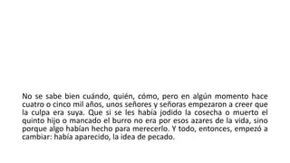 No se sabe bien cuándo, quién, cómo, pero en algún momento hace
cuatro o cinco mil años, unos señores y señoras empezaron a creer que
la culpa era suya. Que si se les había jodido la cosecha o muerto el
quinto hijo o mancado el burro no era por esos azares de la vida, sino
porque algo habían hecho para merecerlo. Y todo, entonces, empezó a
cambiar: había aparecido, la idea de pecado.
 